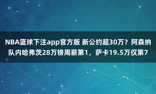NBA篮球下注app官方版 新公约超30万？阿森纳队内哈弗茨28万镑周薪第1，萨卡19.5万仅第7