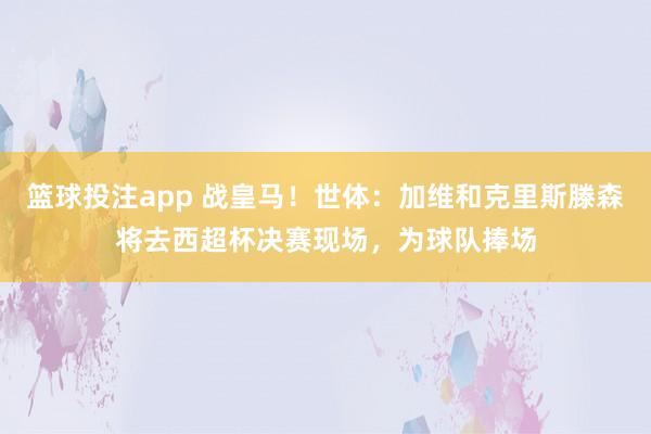 篮球投注app 战皇马！世体：加维和克里斯滕森将去西超杯决赛现场，为球队捧场