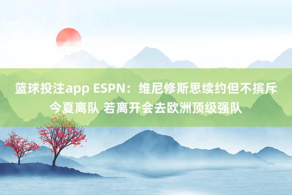 篮球投注app ESPN：维尼修斯思续约但不摈斥今夏离队 若离开会去欧洲顶级强队