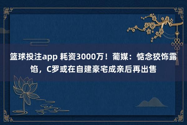 篮球投注app 耗资3000万！葡媒：惦念狡饰露馅，C罗或在自建豪宅成亲后再出售