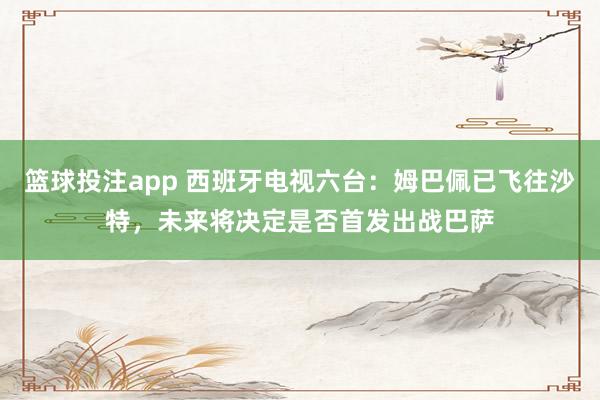 篮球投注app 西班牙电视六台：姆巴佩已飞往沙特，未来将决定是否首发出战巴萨