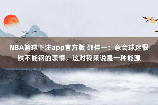 NBA篮球下注app官方版 邵佳一：意会球迷恨铁不能钢的表情，这对我来说是一种能源