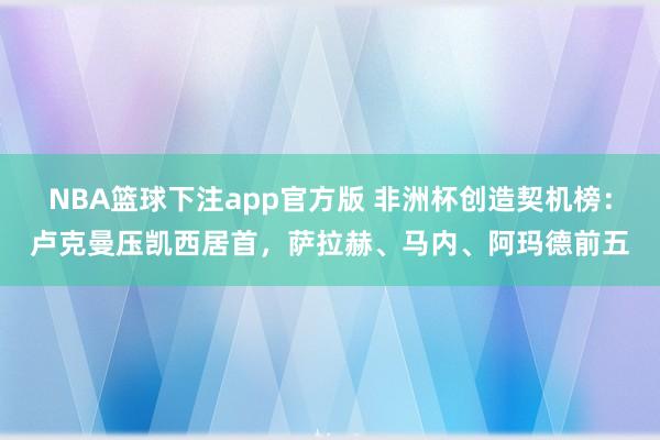 NBA篮球下注app官方版 非洲杯创造契机榜：卢克曼压凯西居首，萨拉赫、马内、阿玛德前五