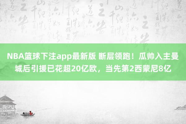 NBA篮球下注app最新版 断层领跑！瓜帅入主曼城后引援已花超20亿欧，当先第2西蒙尼8亿