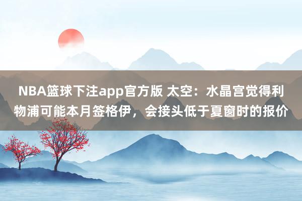 NBA篮球下注app官方版 太空：水晶宫觉得利物浦可能本月签格伊，会接头低于夏窗时的报价