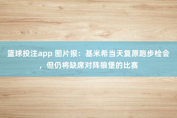 篮球投注app 图片报：基米希当天复原跑步检会，但仍将缺席对阵狼堡的比赛