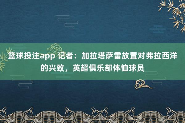 篮球投注app 记者：加拉塔萨雷放置对弗拉西洋的兴致，英超俱乐部体恤球员