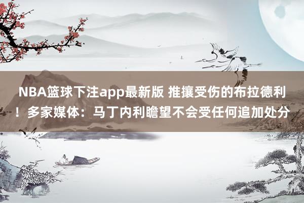 NBA篮球下注app最新版 推攘受伤的布拉德利！多家媒体：马丁内利瞻望不会受任何追加处分