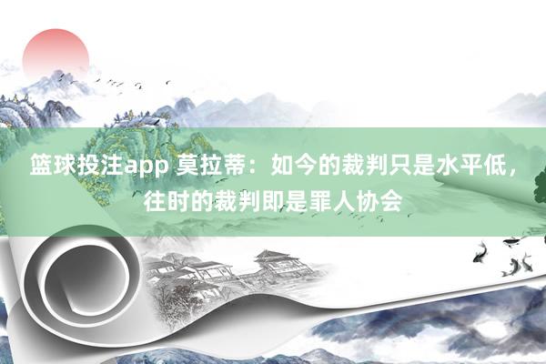 篮球投注app 莫拉蒂：如今的裁判只是水平低，往时的裁判即是罪人协会