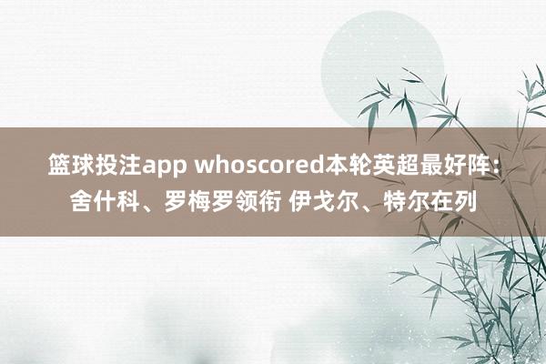 篮球投注app whoscored本轮英超最好阵：舍什科、罗梅罗领衔 伊戈尔、特尔在列