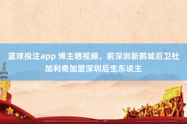 篮球投注app 博主晒视频，前深圳新鹏城后卫杜加利奇加盟深圳后生东谈主