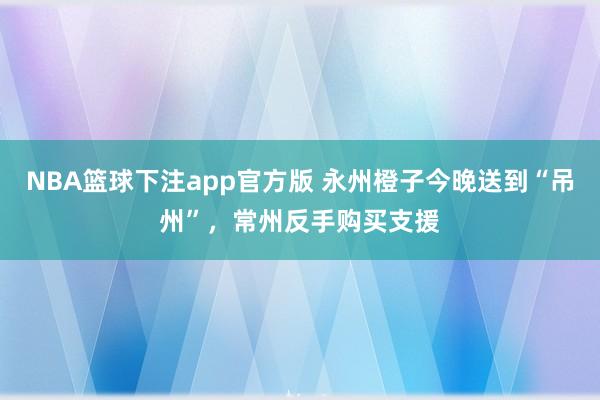 NBA篮球下注app官方版 永州橙子今晚送到“吊州”，常州反手购买支援