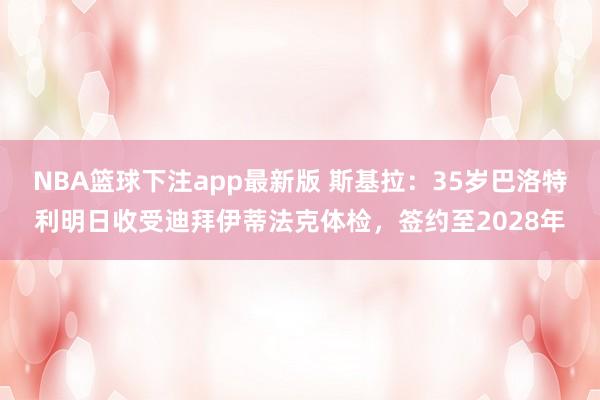 NBA篮球下注app最新版 斯基拉：35岁巴洛特利明日收受迪拜伊蒂法克体检，签约至2028年