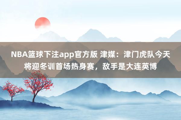 NBA篮球下注app官方版 津媒：津门虎队今天将迎冬训首场热身赛，敌手是大连英博