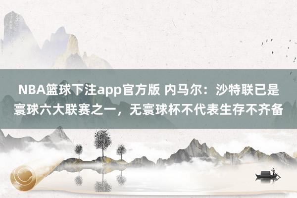 NBA篮球下注app官方版 内马尔：沙特联已是寰球六大联赛之一，无寰球杯不代表生存不齐备