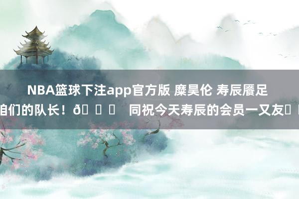 NBA篮球下注app官方版 糜昊伦 寿辰餍足 咱们的队长！🎂  同祝今天寿辰的会员一又友❤️