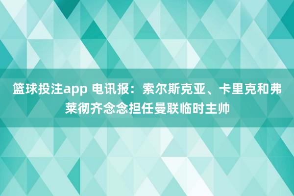 篮球投注app 电讯报：索尔斯克亚、卡里克和弗莱彻齐念念担任曼联临时主帅