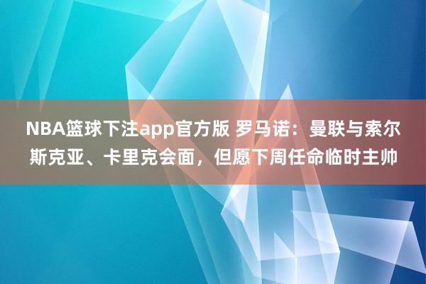 NBA篮球下注app官方版 罗马诺：曼联与索尔斯克亚、卡里克会面，但愿下周任命临时主帅