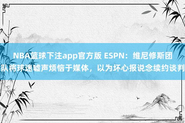 NBA篮球下注app官方版 ESPN：维尼修斯团队将球迷嘘声烦恼于媒体，以为坏心报说念续约谈判