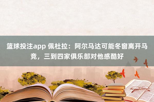 篮球投注app 佩杜拉：阿尔马达可能冬窗离开马竞，三到四家俱乐部对他感酷好