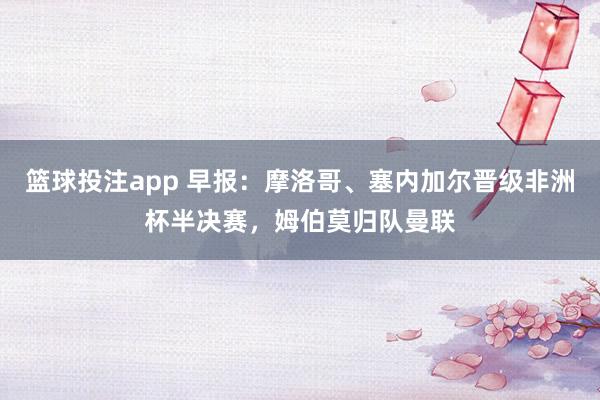 篮球投注app 早报：摩洛哥、塞内加尔晋级非洲杯半决赛，姆伯莫归队曼联