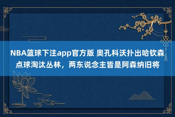 NBA篮球下注app官方版 奥孔科沃扑出哈钦森点球淘汰丛林，两东说念主皆是阿森纳旧将
