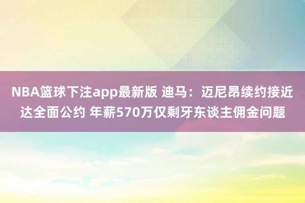 NBA篮球下注app最新版 迪马：迈尼昂续约接近达全面公约 年薪570万仅剩牙东谈主佣金问题