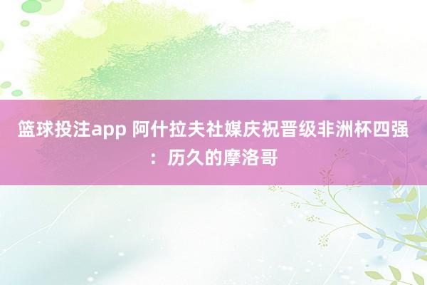篮球投注app 阿什拉夫社媒庆祝晋级非洲杯四强：历久的摩洛哥