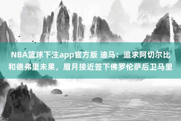 NBA篮球下注app官方版 迪马：追求阿切尔比和德弗里未果，眉月接近签下佛罗伦萨后卫马里