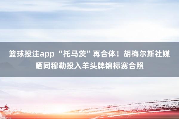 篮球投注app “托马茨”再合体！胡梅尔斯社媒晒同穆勒投入羊头牌锦标赛合照