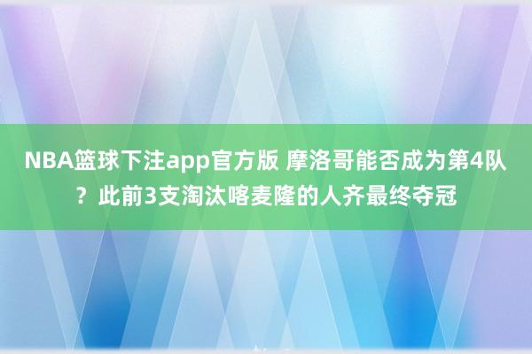 NBA篮球下注app官方版 摩洛哥能否成为第4队？此前3支淘汰喀麦隆的人齐最终夺冠