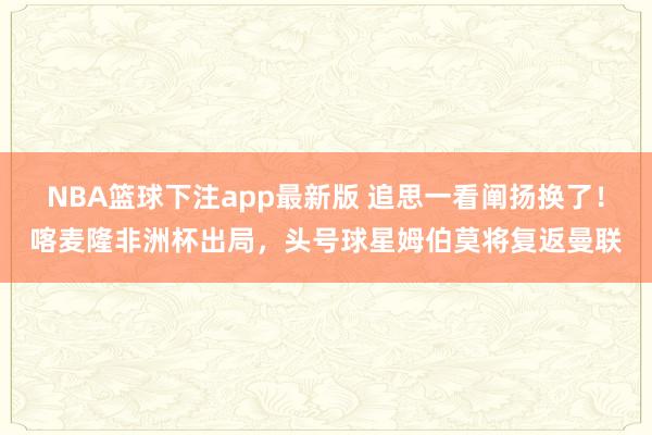 NBA篮球下注app最新版 追思一看阐扬换了！喀麦隆非洲杯出局，头号球星姆伯莫将复返曼联