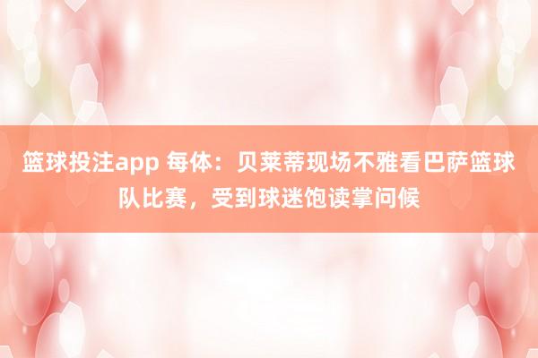 篮球投注app 每体：贝莱蒂现场不雅看巴萨篮球队比赛，受到球迷饱读掌问候