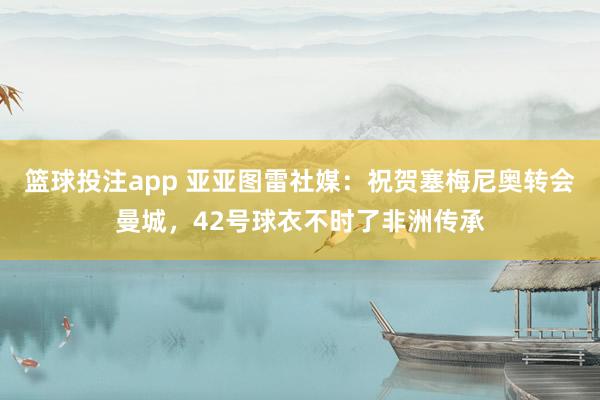 篮球投注app 亚亚图雷社媒：祝贺塞梅尼奥转会曼城，42号球衣不时了非洲传承
