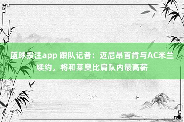 篮球投注app 跟队记者：迈尼昂首肯与AC米兰续约，将和莱奥比肩队内最高薪