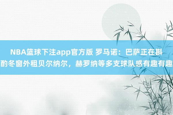 NBA篮球下注app官方版 罗马诺：巴萨正在斟酌冬窗外租贝尔纳尔，赫罗纳等多支球队感有趣有趣