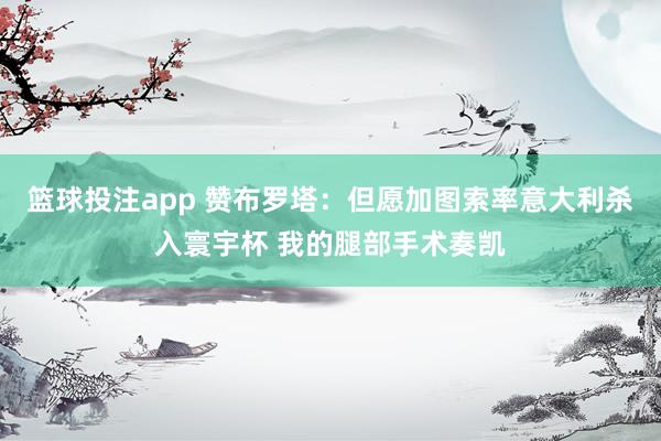 篮球投注app 赞布罗塔：但愿加图索率意大利杀入寰宇杯 我的腿部手术奏凯