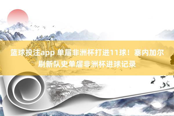 篮球投注app 单届非洲杯打进11球！塞内加尔刷新队史单届非洲杯进球记录