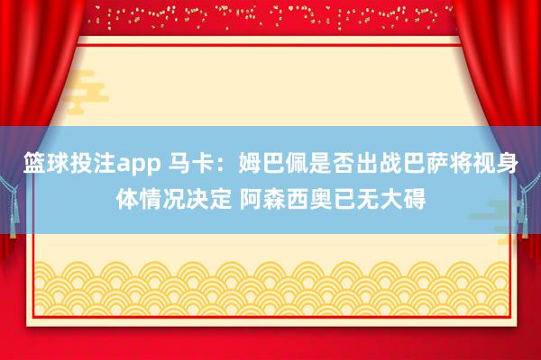 篮球投注app 马卡：姆巴佩是否出战巴萨将视身体情况决定 阿森西奥已无大碍