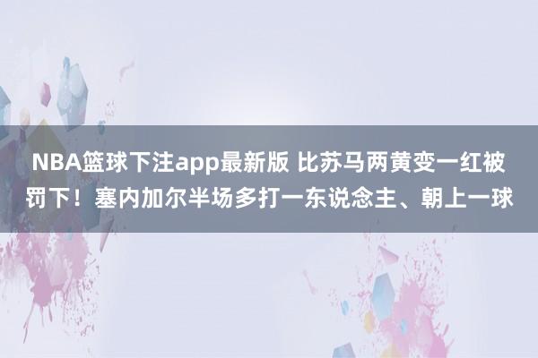 NBA篮球下注app最新版 比苏马两黄变一红被罚下！塞内加尔半场多打一东说念主、朝上一球