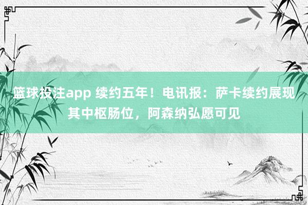 篮球投注app 续约五年！电讯报：萨卡续约展现其中枢肠位，阿森纳弘愿可见