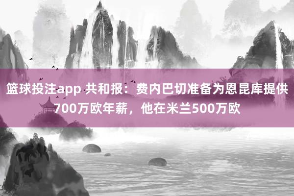 篮球投注app 共和报：费内巴切准备为恩昆库提供700万欧年薪，他在米兰500万欧