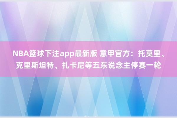 NBA篮球下注app最新版 意甲官方：托莫里、克里斯坦特、扎卡尼等五东说念主停赛一轮