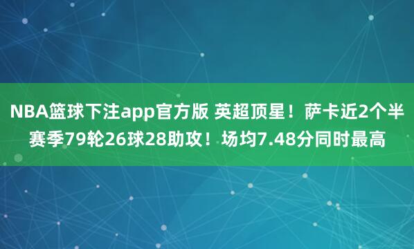 NBA篮球下注app官方版 英超顶星！萨卡近2个半赛季79轮26球28助攻！场均7.48分同时最高
