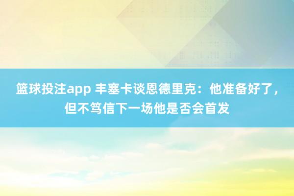 篮球投注app 丰塞卡谈恩德里克：他准备好了，但不笃信下一场他是否会首发
