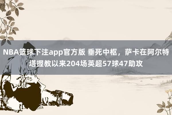 NBA篮球下注app官方版 垂死中枢，萨卡在阿尔特塔握教以来204场英超57球47助攻