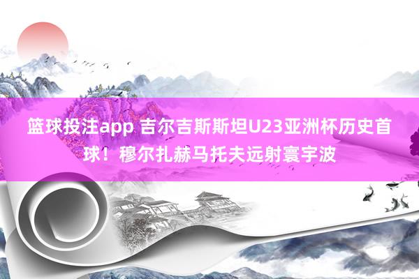 篮球投注app 吉尔吉斯斯坦U23亚洲杯历史首球！穆尔扎赫马托夫远射寰宇波