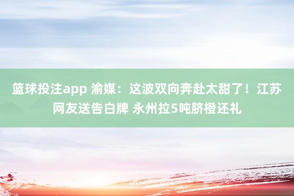 篮球投注app 渝媒：这波双向奔赴太甜了！江苏网友送告白牌 永州拉5吨脐橙还礼