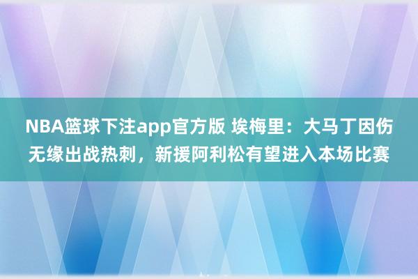 NBA篮球下注app官方版 埃梅里：大马丁因伤无缘出战热刺，新援阿利松有望进入本场比赛