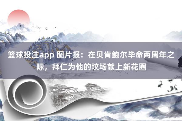 篮球投注app 图片报：在贝肯鲍尔毕命两周年之际，拜仁为他的坟场献上新花圈